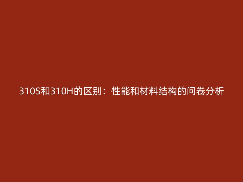 310S和310H的区别：性能和材料结构的问卷分析