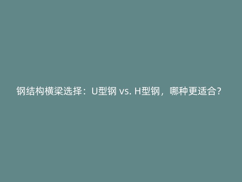 钢结构横梁选择：U型钢 vs. H型钢，哪种更适合？