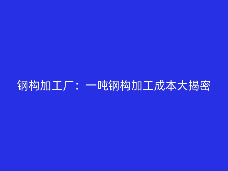 钢构加工厂：一吨钢构加工成本大揭密