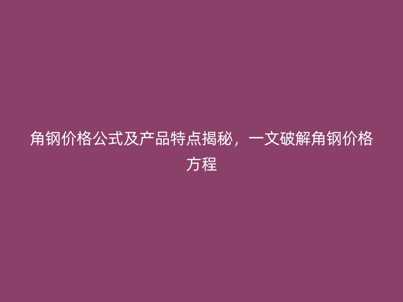 角钢价格公式及产品特点揭秘，一文破解角钢价格方程