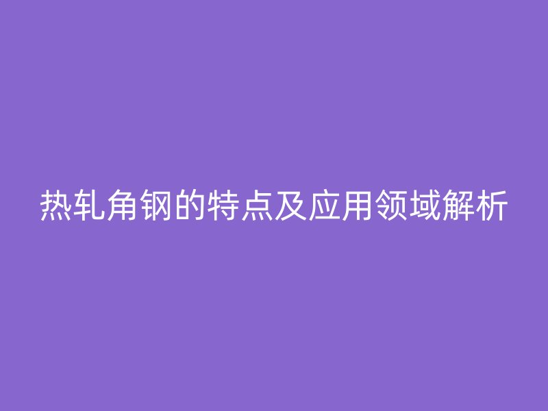 热轧角钢的特点及应用领域解析