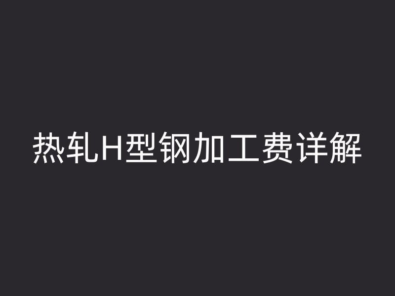 热轧H型钢加工费详解