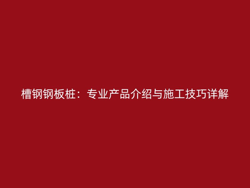 槽钢钢板桩：专业产品介绍与施工技巧详解