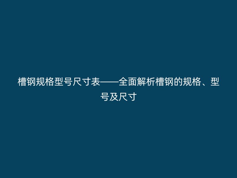 槽钢规格型号尺寸表——全面解析槽钢的规格、型号及尺寸
