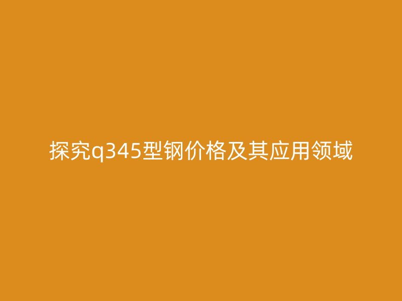 探究q345型钢价格及其应用领域