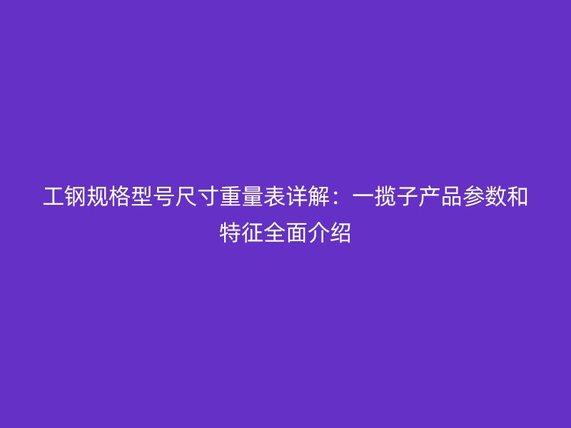 工钢规格型号尺寸重量表详解：一揽子产品参数和特征全面介绍