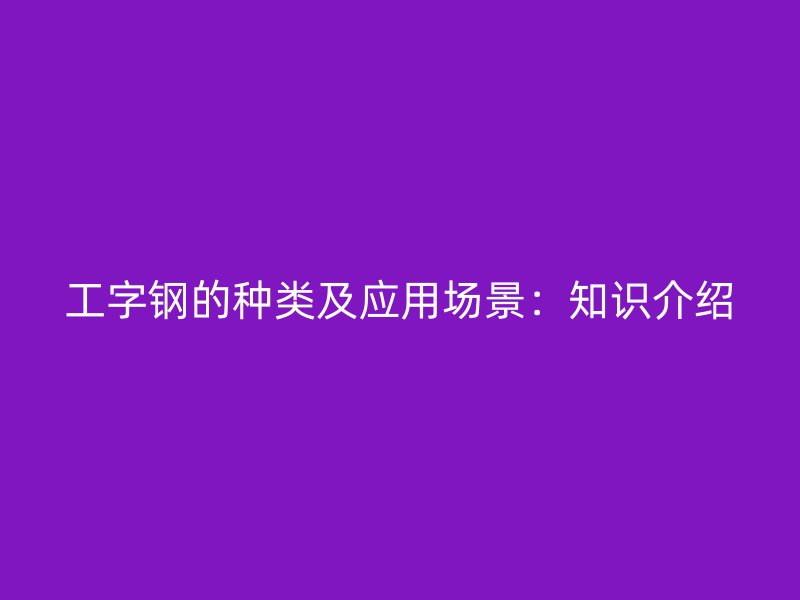 工字钢的种类及应用场景：知识介绍