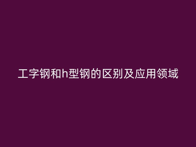 工字钢和h型钢的区别及应用领域