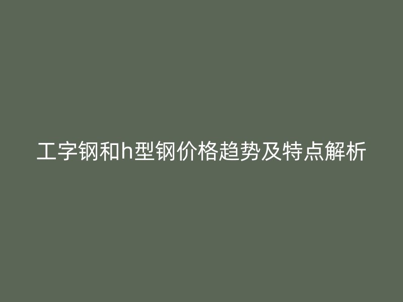 工字钢和h型钢价格趋势及特点解析