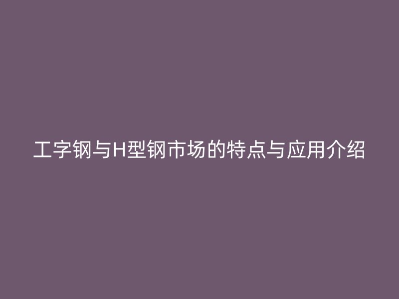 工字钢与H型钢市场的特点与应用介绍