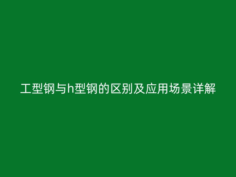 工型钢与h型钢的区别及应用场景详解