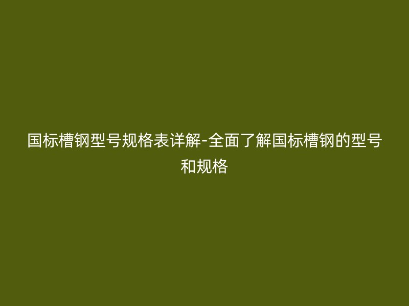 国标槽钢型号规格表详解-全面了解国标槽钢的型号和规格