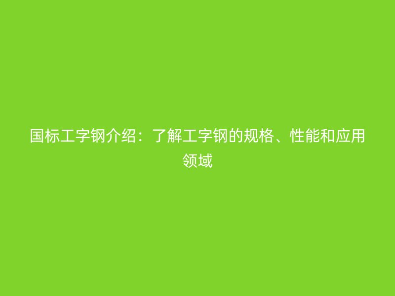 国标工字钢介绍：了解工字钢的规格、性能和应用领域
