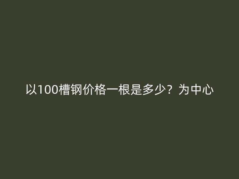 以100槽钢价格一根是多少？为中心