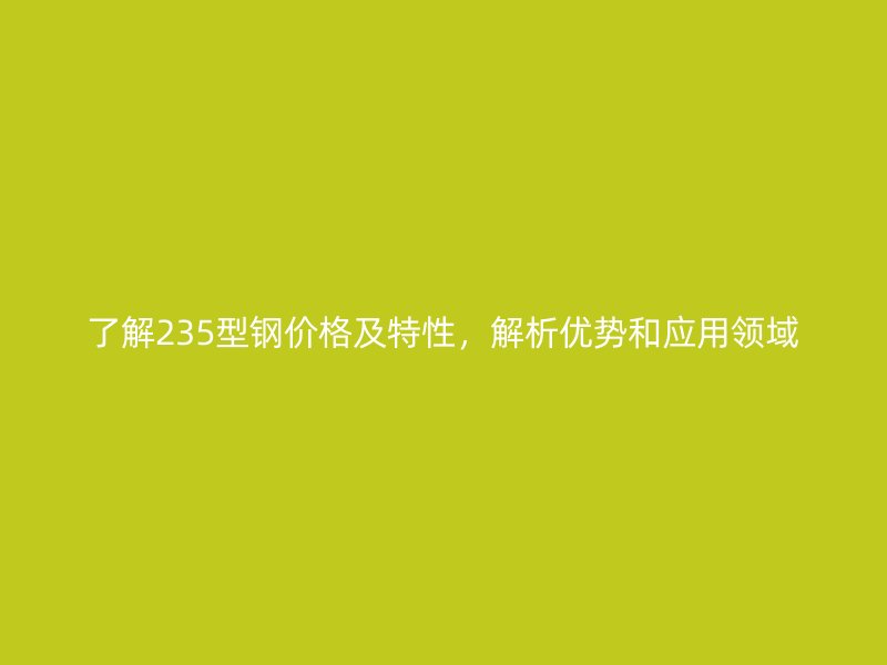 了解235型钢价格及特性，解析优势和应用领域