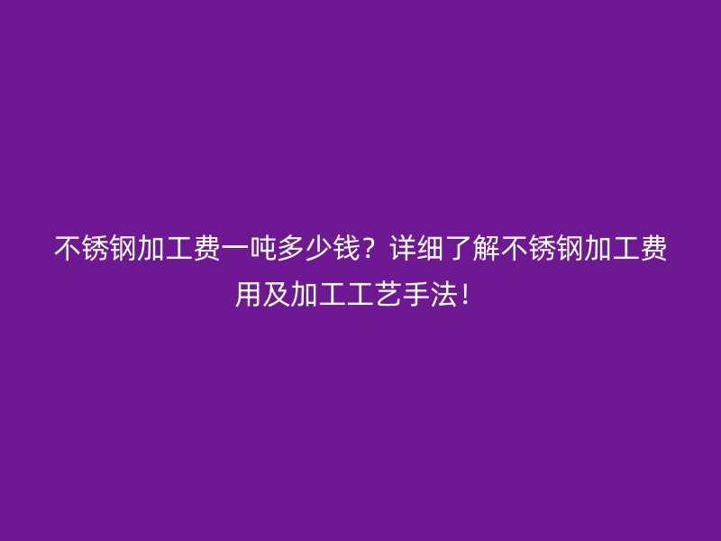 不锈钢加工费一吨多少钱？详细了解不锈钢加工费用及加工工艺手法！