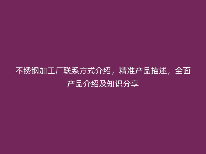 不锈钢加工厂联系方式介绍，精准产品描述，全面产品介绍及知识分享