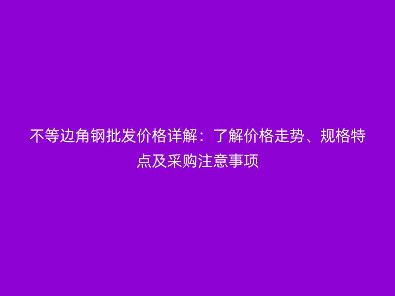 不等边角钢批发价格详解：了解价格走势、规格特点及采购注意事项