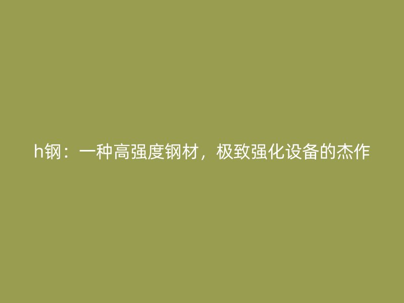 h钢：一种高强度钢材，极致强化设备的杰作