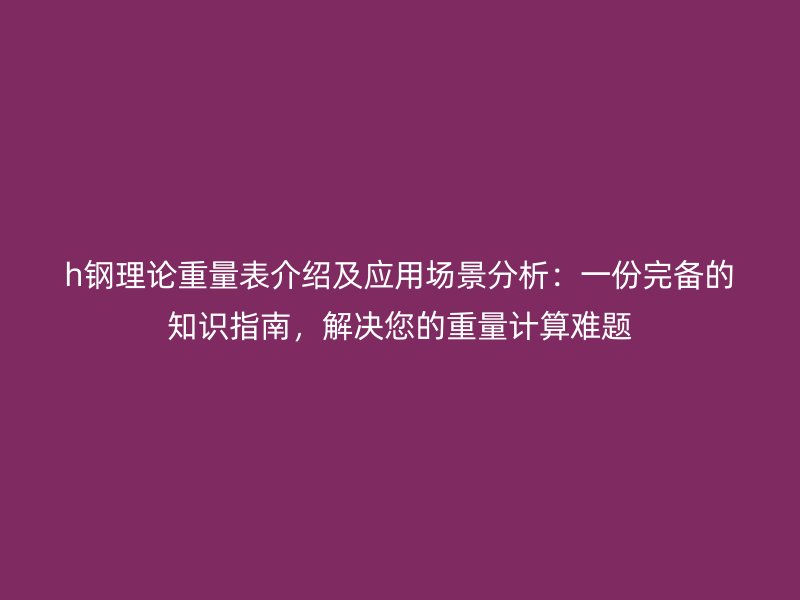 h钢理论重量表介绍及应用场景分析：一份完备的知识指南，解决您的重量计算难题