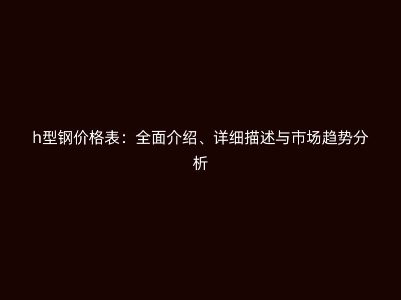 h型钢价格表：全面介绍、详细描述与市场趋势分析
