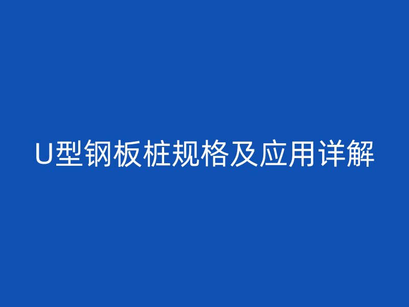 U型钢板桩规格及应用详解