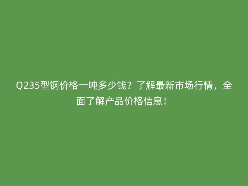 Q235型钢价格一吨多少钱？了解最新市场行情，全面了解产品价格信息！