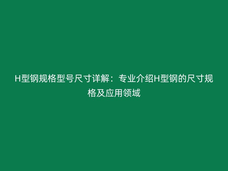 H型钢规格型号尺寸详解：专业介绍H型钢的尺寸规格及应用领域