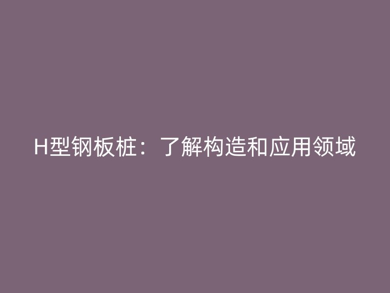H型钢板桩：了解构造和应用领域