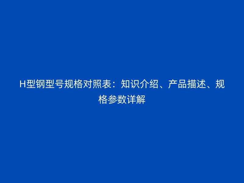 H型钢型号规格对照表：知识介绍、产品描述、规格参数详解