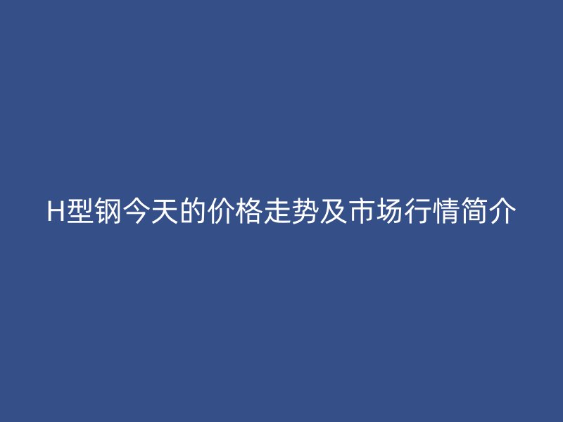 H型钢今天的价格走势及市场行情简介