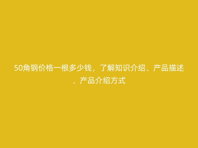 50角钢价格一根多少钱，了解知识介绍、产品描述、产品介绍方式