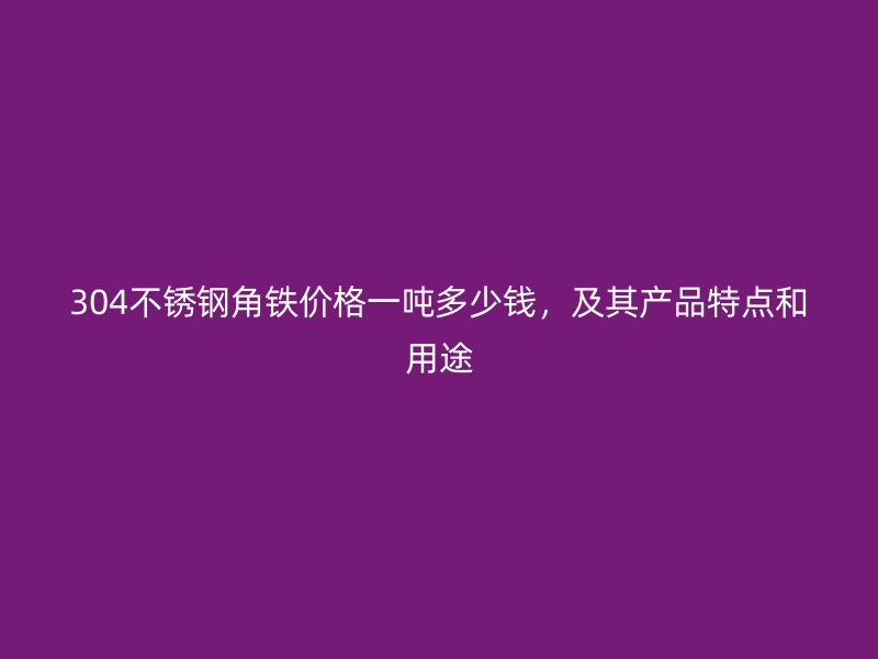304不锈钢角铁价格一吨多少钱，及其产品特点和用途