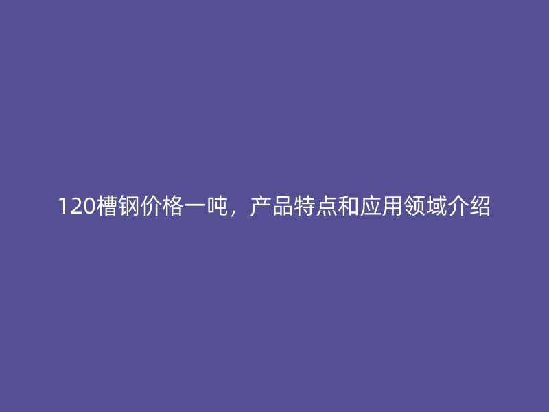 120槽钢价格一吨，产品特点和应用领域介绍