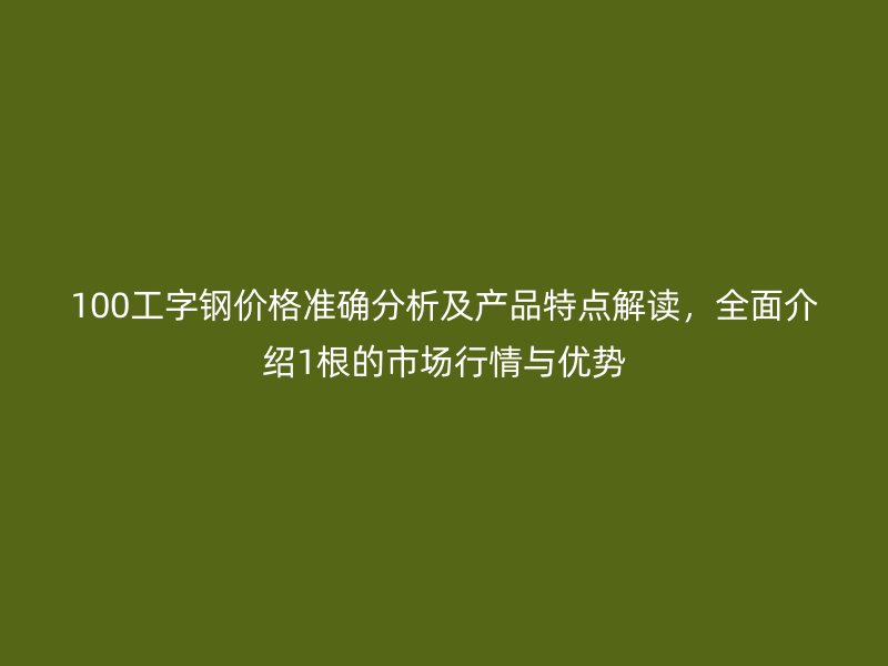 100工字钢价格准确分析及产品特点解读，全面介绍1根的市场行情与优势