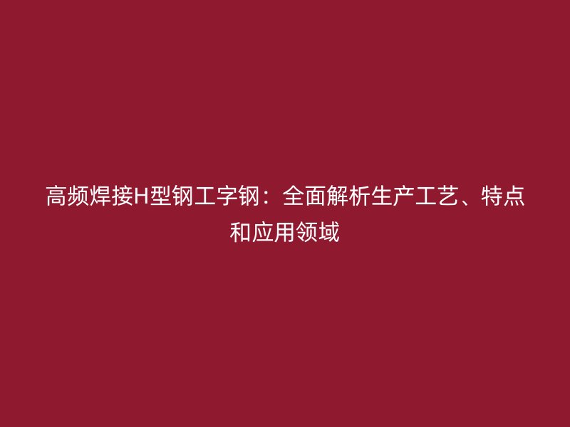 高频焊接H型钢工字钢：全面解析生产工艺、特点和应用领域