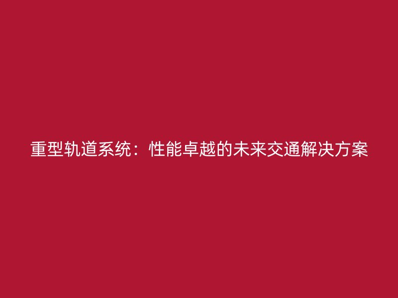 重型轨道系统：性能卓越的未来交通解决方案