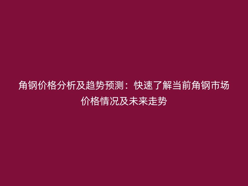 角钢价格分析及趋势预测：快速了解当前角钢市场价格情况及未来走势