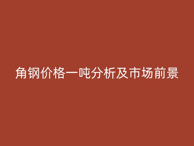 角钢价格一吨分析及市场前景