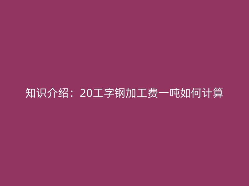 知识介绍：20工字钢加工费一吨如何计算