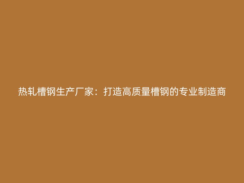 热轧槽钢生产厂家：打造高质量槽钢的专业制造商