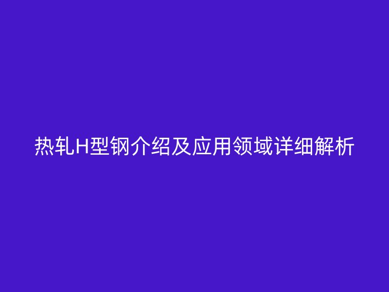 热轧H型钢介绍及应用领域详细解析
