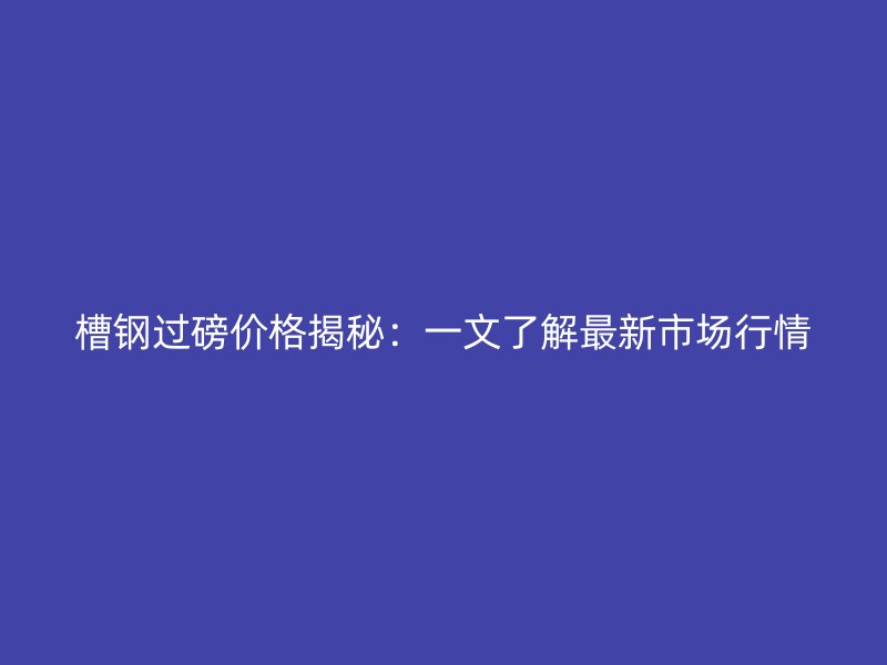 槽钢过磅价格揭秘：一文了解最新市场行情