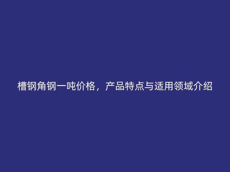 槽钢角钢一吨价格，产品特点与适用领域介绍