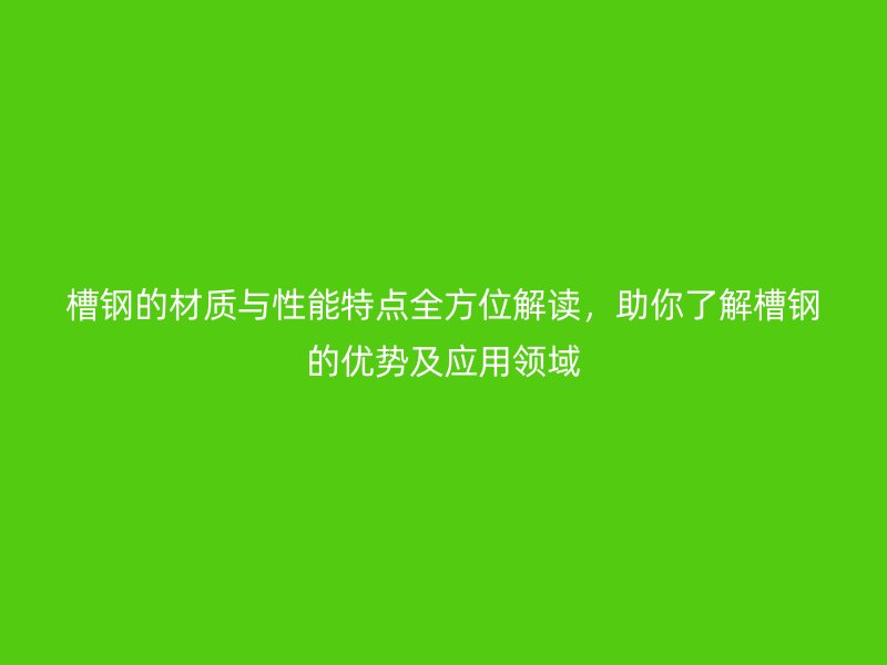 槽钢的材质与性能特点全方位解读，助你了解槽钢的优势及应用领域