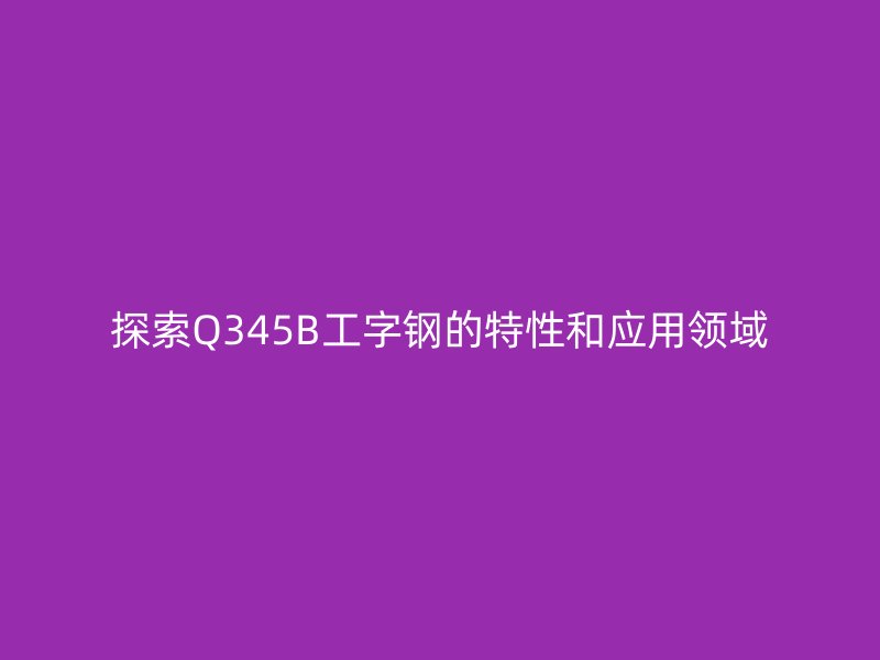探索Q345B工字钢的特性和应用领域
