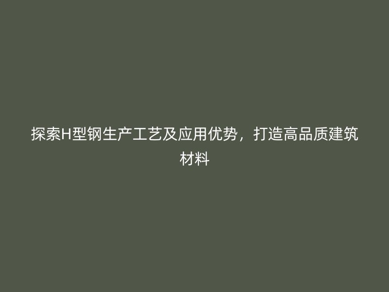 探索H型钢生产工艺及应用优势，打造高品质建筑材料