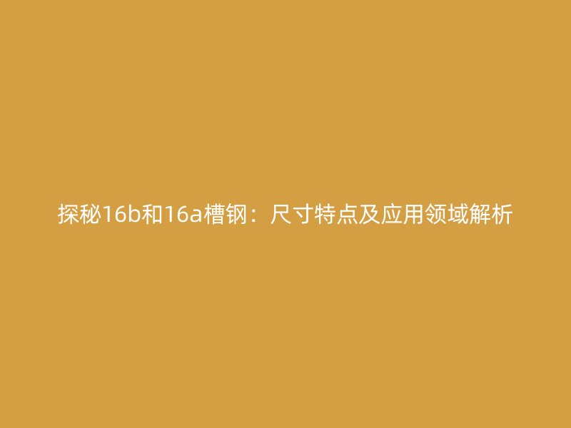 探秘16b和16a槽钢：尺寸特点及应用领域解析