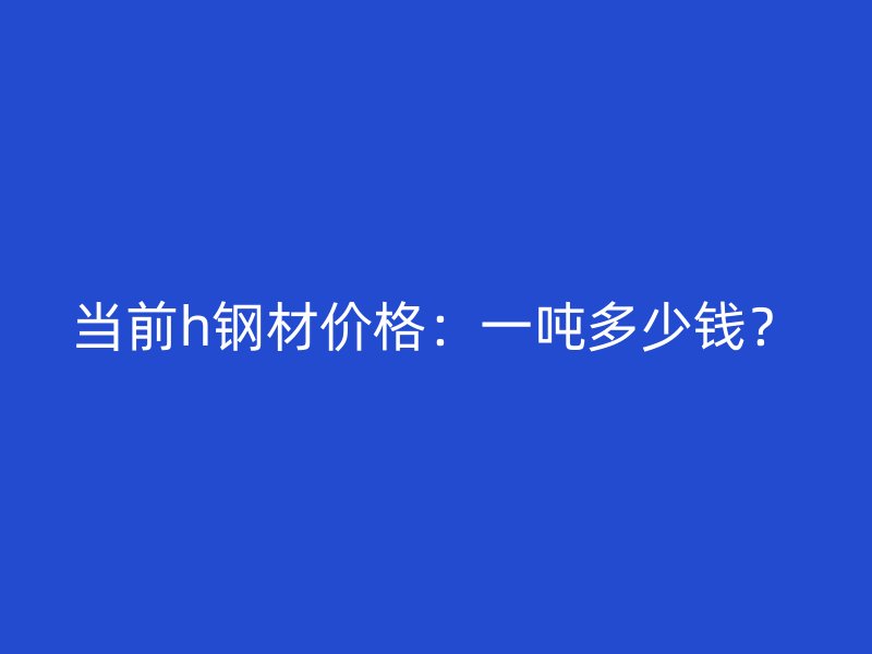 当前h钢材价格：一吨多少钱？