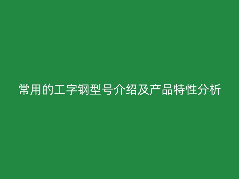 常用的工字钢型号介绍及产品特性分析